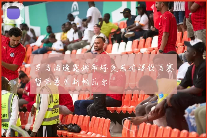 罗马诺透露姆希塔良或将退役马赛暂无意买断帕瓦尔