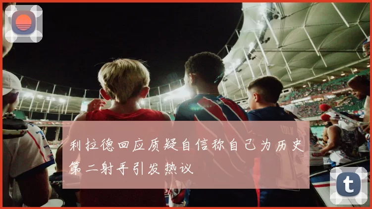利拉德回应质疑自信称自己为历史第二射手引发热议