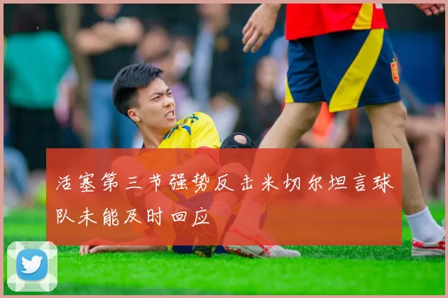 活塞第三节强势反击米切尔坦言球队未能及时回应